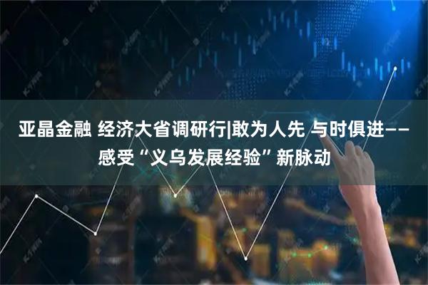 亚晶金融 经济大省调研行|敢为人先 与时俱进——感受“义乌发展经验”新脉动